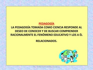 PEDAGOGÍA
LA PEDAGOGÍA TOMADA COMO CIENCIA RESPONDE AL
DESEO DE CONOCER Y DE BUSCAR COMPRENDER
RACIONALMENTE EL FENÓMENO EDUCATIVO Y LOS A ÉL
RELACIONADOS.
ING. TELMO VITERI tviteri@pucesa.edu.ec
 