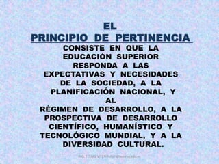 EL
PRINCIPIO DE PERTINENCIA
CONSISTE EN QUE LA
EDUCACIÓN SUPERIOR
RESPONDA A LAS
EXPECTATIVAS Y NECESIDADES
DE LA SOCIEDAD, A LA
PLANIFICACIÓN NACIONAL, Y
AL
RÉGIMEN DE DESARROLLO, A LA
PROSPECTIVA DE DESARROLLO
CIENTÍFICO, HUMANÍSTICO Y
TECNOLÓGICO MUNDIAL, Y A LA
DIVERSIDAD CULTURAL.
ING. TELMO VITERI tviteri@pucesa.edu.ec
 