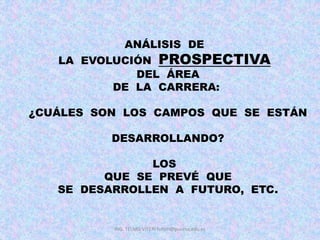 ING. TELMO VITERI tviteri@pucesa.edu.ec
ANÁLISIS DE
LA EVOLUCIÓN PROSPECTIVA
DEL ÁREA
DE LA CARRERA:
¿CUÁLES SON LOS CAMPOS QUE SE ESTÁN
DESARROLLANDO?
LOS
QUE SE PREVÉ QUE
SE DESARROLLEN A FUTURO, ETC.
 