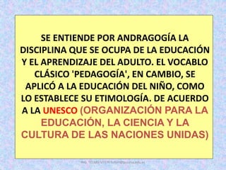 SE ENTIENDE POR ANDRAGOGÍA LA
DISCIPLINA QUE SE OCUPA DE LA EDUCACIÓN
Y EL APRENDIZAJE DEL ADULTO. EL VOCABLO
CLÁSICO 'PEDAGOGÍA', EN CAMBIO, SE
APLICÓ A LA EDUCACIÓN DEL NIÑO, COMO
LO ESTABLECE SU ETIMOLOGÍA. DE ACUERDO
A LA UNESCO (ORGANIZACIÓN PARA LA
EDUCACIÓN, LA CIENCIA Y LA
CULTURA DE LAS NACIONES UNIDAS)
ING. TELMO VITERI tviteri@pucesa.edu.ec
 