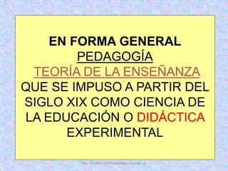 EN FORMA GENERAL
PEDAGOGÍA
TEORÍA DE LA ENSEÑANZA
QUE SE IMPUSO A PARTIR DEL
SIGLO XIX COMO CIENCIA DE
LA EDUCACIÓN O DIDÁCTICA
EXPERIMENTAL
ING. TELMO VITERI tviteri@pucesa.edu.ec
 