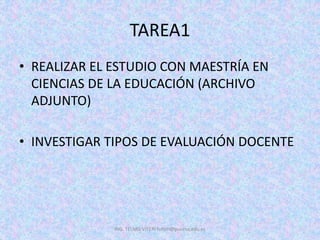 TAREA1
• REALIZAR EL ESTUDIO CON MAESTRÍA EN
CIENCIAS DE LA EDUCACIÓN (ARCHIVO
ADJUNTO)
• INVESTIGAR TIPOS DE EVALUACIÓN DOCENTE
ING. TELMO VITERI tviteri@pucesa.edu.ec
 