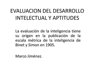 EVALUACION DEL DESARROLLO
  INTELECTUAL Y APTITUDES

 La evaluación de la inteligencia tiene
 su origen en la publicación de la
 escala métrica de la inteligencia de
 Binet y Simon en 1905.

 Marco Jiménez.
 