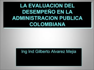 LA EVALUACION DELLA EVALUACION DEL
DESEMPEÑO EN LADESEMPEÑO EN LA
ADMINISTRACION PUBLICAADMINISTRACION PUBLICA
COLOMBIANACOLOMBIANA
LA EVALUACION DELLA EVALUACION DEL
DESEMPEÑO EN LADESEMPEÑO EN LA
ADMINISTRACION PUBLICAADMINISTRACION PUBLICA
COLOMBIANACOLOMBIANA
Ing Ind Gilberto Alvarez MejiaIng Ind Gilberto Alvarez Mejia
 