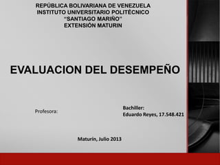 REPÚBLICA BOLIVARIANA DE VENEZUELA
INSTITUTO UNIVERSITARIO POLITÉCNICO
“SANTIAGO MARIÑO”
EXTENSIÓN MATURIN
EVALUACION DEL DESEMPEÑO
Bachiller:
Eduardo Reyes, 17.548.421
Profesora:
Maturín, Julio 2013
 