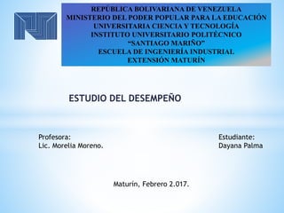 ESTUDIO DEL DESEMPEÑO
REPÚBLICA BOLIVARIANA DE VENEZUELA
MINISTERIO DEL PODER POPULAR PARA LA EDUCACIÓN
UNIVERSITARIA CIENCIA Y TECNOLOGÍA
INSTITUTO UNIVERSITARIO POLITÉCNICO
“SANTIAGO MARIÑO”
ESCUELA DE INGENIERÍA INDUSTRIAL
EXTENSIÓN MATURÍN
Estudiante:
Dayana Palma
Maturín, Febrero 2.017.
Profesora:
Lic. Morelia Moreno.
 