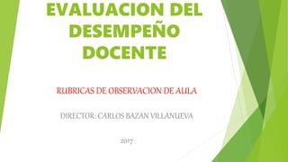 EVALUACION DEL
DESEMPEÑO
DOCENTE
RUBRICAS DE OBSERVACION DE AULA
DIRECTOR: CARLOS BAZAN VILLANUEVA
2017
 