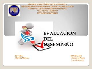 REPUBLICA BOLIVARIANA DE VENEZUELA
MINISTERIO DEL PODER POPULAR PARA LA EDUCACION
INSTITUTO UNIVERSITARIO POLITECNICO
“SANTIAGO MARIÑO”
EXTENSION MATURIN.

EVALUACION
DEL
DESEMPEÑO
TUTORA:
Morelia Moreno.

BACHILLER:
Zomerlys Ponce
C.I.: 22.701.059.

 