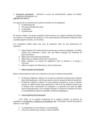 8- Formación permanente:    asistencia a cursos de autoformación, grupos de trabajo,
  seminarios permanentes, etc.
¿QUIÉN EVALÚA?

Los agentes de la evaluación de la práctica docente son los siguientes:
        la Administración
        el Consejo Escolar del centro
        el alumnado
        el profesorado

En nuestro estudio, nos hemos centrado exclusivamente en el papel evaluador del alumno
con respecto a la actuación del profesor y en la autoevaluación del profesor (reflexión sobre
su propio papel en el aula y en el centro).

Los evaluadores deben reunir una serie de requisitos entre los que destacamos los
siguientes:

          deben disponer de la información necesaria para el proceso indagador. No deben
           realizar una evaluación a priori, sino que deben conseguir los elementos de
           juicio necesarios.
          deben estar motivados para participar
          deben tener un espíritu crítico pero constructivo
          deben establecer un tiempo de adaptación entre el profesor y el grupo y
           viceversa
          deben ser capaces de reflexionar y sacar conclusiones.

       1- Papel evaluador del alumnado

Hemos seleccionado dos tipos de evaluación en las que el alumno toma partido:

          Evaluación implícita o directa. Es un tipo de evaluación continua que el alumno
           hace individualmente o de forma colectiva sobre la actuación diaria del profesor.
          Evaluación explícita o directa. Es una evaluación puntual en la que el alumno
           expresa su opinión sobre temas específicos a través de las distintas técnicas que
           se utilizan como instrumento de evaluación. La oposición por parte de algún
           sector del profesorado a ser evaluado dificulta la evaluación conjunta del centro
           y la posibilidad de superar los posibles conflictos pedagógicos.

       2- Autoevaluación del profesorado

        L.M. Villar, en su artículo Evaluación de la práctica docente: el proceso de
enseñanza en Evaluación y Calidad en la Enseñanza (pág. 195) define el perfil del profesor
reflexivo como sigue:

          se compromete con los alumnos y su aprendizaje
          conoce las materias que enseña y cómo enseñarlas
 