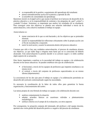  es responsable de la gestión y seguimiento del aprendizaje del estudiante
         piensa sistemáticamente acerca de la práctica y aprende de ella
         es miembro de comunidades de aprendizaje
Queremos insistir en el papel activo que asume el profesor en el proceso de desarrollo de la
práctica educativa y en la responsabilidad de contestar a las preguntas de ¿qué? ¿cómo? y
¿cuándo? Evaluar. Asimismo, es importante que analice los resultados de su enseñanza.
Para conseguir estos dos objetivos se plantea una solución individual a través de la
autoevaluación y otra colectiva mediante el trabajo en equipo.

Autoevaluarse es:

          tomar conciencia de lo que se está haciendo y de los objetivos que se pretenden
           alcanzar.
          asumir la responsabilidad de reflexionar críticamente sobre la propia acción con
           el fin de reconducirla o mejorarla
          nutrir la motivación y asumir la autonomía dentro del proceso educativo

Creemos que sólo si hay una verdadera autoevaluación, el proceso de enseñanza alcanza
sus objetivos, ya que nadie llega a ninguna meta hasta que no es consciente de haberla
alcanzado. Esta autoevaluación le permite decidir si es correcto seguir o si debe cambiar
algún aspecto de su actuación.

Otro factor importante a analizar es la necesidad del trabajo en equipo y de colaboración
docente en las tareas educativas. Se pueden establecer dos ejes de colaboración:

          el horizontal, a través de los equipos de profesores que imparten enseñanza a un
           mismo nivel.
          el vertical, a través del conjunto de profesores especializados en un mismo
           idioma (departamento)

La coexistencia de los dos ejes para el trabajo en equipo y la colaboración permitirán un
desarrollo del currículo contextualizado según las necesidades.

Es necesaria la coordinación de la labor de todos ellos para garantizar la buena
organización y funcionamiento del centro.

Las tareas propias de esta fórmula de trabajo en equipo y de colaboración docente son:

          analizar conjuntamente la situación
          adoptar acuerdos básicos en cuestiones referidas a planteamientos
           metodológicos
          unificar criterios en el campo de la evaluación y en otros aspectos

Por consiguiente, la actuación conjunta del alumnado, del profesor y del equipo docente,
aportará una visión global del desarrollo positivo o negativo del proceso de enseñanza.
 