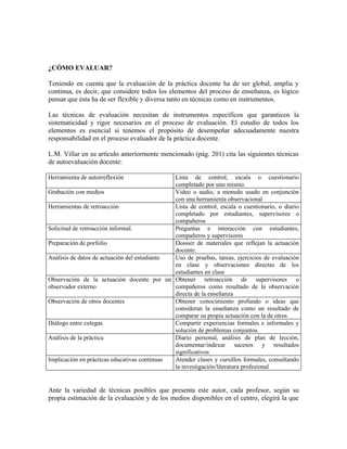 ¿CÓMO EVALUAR?

Teniendo en cuenta que la evaluación de la práctica docente ha de ser global, amplia y
continua, es decir, que considere todos los elementos del proceso de enseñanza, es lógico
pensar que ésta ha de ser flexible y diversa tanto en técnicas como en instrumentos.

Las técnicas de evaluación necesitan de instrumentos específicos que garanticen la
sistematicidad y rigor necesarios en el proceso de evaluación. El estudio de todos los
elementos es esencial si tenemos el propósito de desempeñar adecuadamente nuestra
responsabilidad en el proceso evaluador de la práctica docente.

L.M. Villar en su artículo anteriormente mencionado (pág. 201) cita las siguientes técnicas
de autoevaluación docente:

Herramienta de autorreflexión                 Lista de control, escala o cuestionario
                                              completado por uno mismo.
Grabación con medios                          Video o audio, a menudo usado en conjunción
                                              con una herramienta observacional
Herramientas de retroacción                   Lista de control, escala o cuestionario, o diario
                                              completado por estudiantes, supervisores o
                                              compañeros
Solicitud de retroacción informal.            Preguntas e interacción con estudiantes,
                                              compañeros y supervisores
Preparación de porfolio                       Dossier de materiales que reflejan la actuación
                                              docente.
Análisis de datos de actuación del estudiante Uso de pruebas, tareas, ejercicios de evaluación
                                              en clase y observaciones directas de los
                                              estudiantes en clase
Observación de la actuación docente por un Obtener retroacción de supervisores o
observador externo                            compañeros como resultado de la observación
                                              directa de la enseñanza
Observación de otros docentes                 Obtener conocimiento profundo o ideas que
                                              consideran la enseñanza como un resultado de
                                              comparar su propia actuación con la de otros
Diálogo entre colegas                         Compartir experiencias formales e informales y
                                              solución de problemas conjuntos.
Análisis de la práctica                       Diario personal, análisis de plan de lección,
                                              documentar/indexar sucesos y resultados
                                              significativos
Implicación en prácticas educativas continuas Atender clases y cursillos formales, consultando
                                              la investigación/literatura profesional


Ante la variedad de técnicas posibles que presenta este autor, cada profesor, según su
propia estimación de la evaluación y de los medios disponibles en el centro, elegirá la que
 