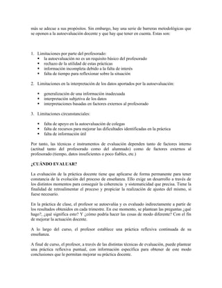 más se adecue a sus propósitos. Sin embargo, hay una serie de barreras metodológicas que
se oponen a la autoevaluación docente y que hay que tener en cuenta. Estas son:



1. Limitaciones por parte del profesorado:
    la autoevaluación no es un requisito básico del profesorado
    rechazo de la utilidad de estas prácticas
    información incompleta debido a la falta de interés
    falta de tiempo para reflexionar sobre la situación

2. Limitaciones en la interpretación de los datos aportados por la autoevaluación:

      generalización de una información inadecuada
      interpretación subjetiva de los datos
      interpretaciones basadas en factores externos al profesorado

3. Limitaciones circunstanciales:

      falta de apoyo en la autoevaluación de colegas
      falta de recursos para mejorar las dificultades identificadas en la práctica
      falta de información útil

Por tanto, las técnicas e instrumentos de evaluación dependen tanto de factores interno
(actitud tanto del profesorado como del alumnado) como de factores externos al
profesorado (tiempo, datos insuficientes o poco fiables, etc.)

¿CUÁNDO EVALUAR?

La evaluación de la práctica docente tiene que aplicarse de forma permanente para tener
constancia de la evolución del proceso de enseñanza. Ello exige un desarrollo a través de
los distintos momentos para conseguir la coherencia y sistematicidad que precisa. Tiene la
finalidad de retroalimentar el proceso y propiciar la realización de ajustes del mismo, si
fuese necesario.

En la práctica de clase, el profesor se autoevalúa y es evaluado indirectamente a partir de
los resultados obtenidos en cada trimestre. En ese momento, se plantean las preguntas ¿qué
hago?, ¿qué significa esto? Y ¿cómo podría hacer las cosas de modo diferente? Con el fin
de mejorar la actuación docente.

A lo largo del curso, el profesor establece una práctica reflexiva continuada de su
enseñanza.

A final de curso, el profesor, a través de las distintas técnicas de evaluación, puede plantear
una práctica reflexiva puntual, con información específica para obtener de este modo
conclusiones que le permitan mejorar su práctica docente.
 