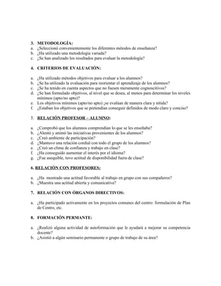3.   METODOLOGÍA:
a.   ¿Seleccionó convenientemente los diferentes métodos de enseñanza?
b.   ¿Ha utilizado una metodología variada?
c.   ¿Se han analizado los resultados para evaluar la metodología?

4. CRITERIOS DE EVALUACIÓN:

a. ¿Ha utilizado métodos objetivos para evaluar a los alumnos?
b. ¿Se ha utilizado la evaluación para reorientar el aprendizaje de los alumnos?
c. ¿Se ha tenido en cuenta aspectos que no fuesen meramente cognoscitivos?
d. ¿Se han formulado objetivos, al nivel que se desea, al menos para determinar los niveles
   mínimos (apto/no apto)?
e. Los objetivos mínimos (apto/no apto) ¡se evalúan de manera clara y nítida?
f. ¿Estaban los objetivos que se pretendían conseguir definidos de modo claro y conciso?

5. RELACIÓN PROFESOR – ALUMNO:

a.   ¿Comprobó que los alumnos comprendían lo que se les enseñaba?
b.   ¿Alentó y animó las iniciativas provenientes de los alumnos?
c.   ¿Creó ambiente de participación?
d.   ¿Mantuvo una relación cordial con todo el grupo de los alumnos?
e.   ¿Creó un clima de confianza y trabajo en clase?
f.   ¿Ha conseguido aumentar el interés por el idioma?
g.   ¿Fue asequible, tuvo actitud de disponibilidad fuera de clase?

6. RELACIÓN CON PROFESORES:

a. ¿Ha mostrado una actitud favorable al trabajo en grupo con sus compañeros?
b. ¿Muestra una actitud abierta y comunicativa?

7. RELACIÓN CON ÓRGANOS DIRECTIVOS:

a. ¿Ha participado activamente en los proyectos comunes del centro: formulación de Plan
   de Centro, etc.

8. FORMACIÓN PERMANTE:

a. ¿Realizó alguna actividad de autoformación que le ayudará a mejorar su competencia
   docente?
b. ¿Asistió a algún seminario permanente o grupo de trabajo de su área?
 