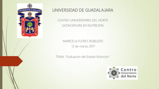 UNIVERSIDAD DE GUADALAJARA
CENTRO UNIVERSITARIO DEL NORTE
LICENCIATURA EN NUTRICION
MARICELA FLORES ROBLEDO
12 de marzo 2017
TEMA: “Evaluación del Estado Nutrición”
 