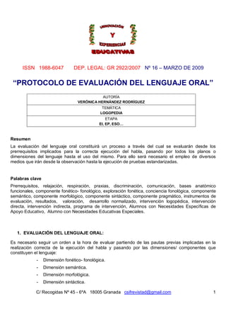 ISSN 1988-6047             DEP. LEGAL: GR 2922/2007 Nº 16 – MARZO DE 2009


 “PROTOCOLO DE EVALUACIÓN DEL LENGUAJE ORAL”
                                             AUTORÍA
                                  VERÓNICA HERNÁNDEZ RODRÍGUEZ
                                              TEMÁTICA
                                             LOGOPEDIA
                                                 ETAPA
                                             EI, EP, ESO…



Resumen
La evaluación del lenguaje oral constituirá un proceso a través del cual se evaluarán desde los
prerrequisitos implicados para la correcta ejecución del habla, pasando por todos los planos o
dimensiones del lenguaje hasta el uso del mismo. Para ello será necesario el empleo de diversos
medios que irán desde la observación hasta la ejecución de pruebas estandarizadas.


Palabras clave
Prerrequisitos, relajación, respiración, praxias, discriminación, comunicación, bases anatómico
funcionales, componente fonético- fonológico, exploración fonética, conciencia fonológica, componente
semántico, componente morfológico, componente sintáctico, componente pragmático, instrumentos de
evaluación, resultados, valoración, desarrollo normalizado, intervención logopédica, intervención
directa, intervención indirecta, programa de intervención, Alumnos con Necesidades Específicas de
Apoyo Educativo, Alumno con Necesidades Educativas Especiales.



   1. EVALUACIÓN DEL LENGUAJE ORAL:

Es necesario seguir un orden a la hora de evaluar partiendo de las pautas previas implicadas en la
realización correcta de la ejecución del habla y pasando por las dimensiones/ componentes que
constituyen el lenguaje:
            -    Dimensión fonético- fonológica.
            -    Dimensión semántica.
            -    Dimensión morfológica.
            -    Dimensión sintáctica.

            C/ Recogidas Nº 45 - 6ºA 18005 Granada csifrevistad@gmail.com                          1
 