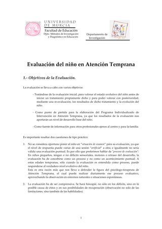 Facultad de Educación
                   Dpto. Métodos de Investigación           Departamento de 
                      y Diagnóstico en Educación             Investigación 




    Evaluación del niño en Atención Temprana 
 
 
1.‑ Objetivos de la Evaluación. 
 
La evaluación se lleva a cabo con varios objetivos: 

         ‑ Tratándose de la evaluación inicial, para valorar el estado evolutivo del niño antes de 
            iniciar  un  tratamiento  propiamente  dicho  y  para  poder  valorar  con  posterioridad, 
            mediante  una  re‑evaluación,  los  resultados  de  dicho  tratamiento  y  la  evolución  del 
            niño. 

         ‑  Como  punto  de  partida  para  la  elaboración  del  Programa  Individualizado  de 
             Intervención  en  Atención  Temprana,  ya  que  los  resultados  de  la  evaluación  nos 
             aportarán un nivel de desarrollo base del niño. 

         ‑ Como fuente de información para otros profesionales ajenos al centro y para la familia. 
 
Es importante resaltar dos cuestiones de tipo práctico: 

1.  No se considera oportuno poner al niño en “situación de examen” para su evaluación, ya que 
    el  nivel  de  respuesta  puede  variar  de  una  sesión  “artificial”  a  otra;  e  igualmente  no  sería 
    válida una evaluación puntual. Es por ello que preferimos hablar de ʺproceso de evaluaciónʺ: 
    En  niños  pequeños,  tengan  o  no  déficits  sensoriales,  motores  o  retraso  del  desarrollo,  la 
    evaluación  ha  de  concebirse  como  un  proceso  y  no  como  un  acontecimiento  puntual.  A 
    estas  edades  tempranas,  sólo  cuando  la  evaluación  es  entendida  como  proceso,  puede 
    responderse al verdadero nivel evolutivo del niño.  
    Esta  es  otra  razón  más  que  nos  lleva  a  defender  la  figura  del  psicólogo‑terapeuta  de 
    Atención  Temprana,  el  cual  puede  realizar  diariamente  ese  proceso  evaluativo, 
    aprovechando la observación en entornos naturales o situaciones espontáneas. 

2.  La  evaluación  ha  de  ser  comprensiva.  Se  hará  hincapié,  no  sólo  en  los  déficits,  sino  en  la 
    posible  causa  de  éstos  y  en  sus  posibilidades  de  recuperación  (observación  no  solo  de  las 
    limitaciones, sino también de las habilidades). 
 




                                                      1
 