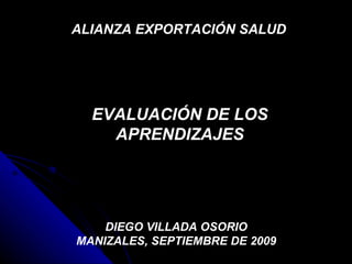 EVALUACIÓN DE LOS APRENDIZAJES DIEGO VILLADA OSORIO MANIZALES, SEPTIEMBRE DE 2009 ALIANZA EXPORTACIÓN SALUD  