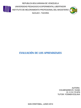 REPUBLICA BOLIVARIANA DE VENEZUELA
UNIVERSIDAD PEDAGÓGICA EXPERIMENTAL LIBERTADOR
INSTITUTO DE MEJORAMIENTO PROFESIONAL DEL MAGISTERIO
NÚCLEO - TÁCHIRA
EVALUACIÓN DE LOS APRENDIZAJES
AUTORA:
COLMENARES R. VILMA
CI. V-10.172.878
TUTOR: YOSMEN ESLAVA
SAN CRISTÓBAL, JUNIO 2014
 