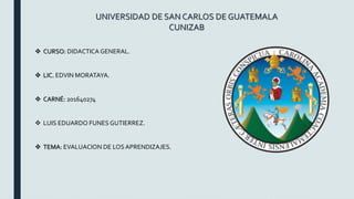 UNIVERSIDAD DE SAN CARLOS DE GUATEMALA
CUNIZAB
 CURSO: DIDACTICA GENERAL.
 LIC. EDVIN MORATAYA.
 CARNÉ: 201640274
 LUIS EDUARDO FUNES GUTIERREZ.
 TEMA: EVALUACION DE LOSAPRENDIZAJES.
 