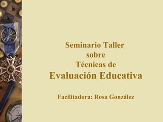 Seminario Taller  sobre Técnicas de Evaluación Educativa Facilitadora: Rosa González 