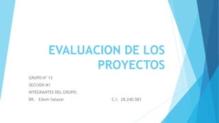 EVALUACION DE LOS
PROYECTOS
GRUPO Nº 13
SECCION M1
INTEGRANTES DEL GRUPO:
BR. Edwin Salazar C.I. 28.240.583
 