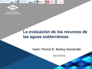 La evaluación de los recursos de
las aguas subterráneas
Autor: Fermín E. Sarduy Quintanilla
Abril/2016
 