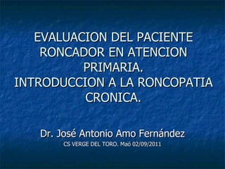 EVALUACION DEL PACIENTE RONCADOR EN ATENCION PRIMARIA. INTRODUCCION A LA RONCOPATIA CRONICA. Dr. José Antonio Amo Fernández CS VERGE DEL TORO. Maó 02/09/2011 