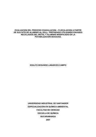 EVALUACION DEL PROCESO COAGULACION – FLOCULACION A PARTIR
DE SULFATO DE ALUMINIO Al2 (SO4)3 PREPARADO UTILIZANDO ENVASES
RECICLADOS DEL METAL Y ALUMINIO MODIFICADO EN LA
POTABILIZACION DEAGUAS.
EDULFO SEGUNDO LABARCES CAMPO
UNIVERSIDAD INDUSTRIAL DE SANTANDER
ESPECIALIZACIÓN EN QUÍMICA AMBIENTAL
FACULTAD DE CIENCIAS
ESCUELA DE QUÍMICA
BUCARAMANGA
2007
 