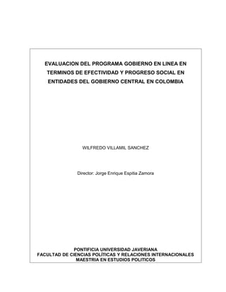 EVALUACION DEL PROGRAMA GOBIERNO EN LINEA EN
TERMINOS DE EFECTIVIDAD Y PROGRESO SOCIAL EN
ENTIDADES DEL GOBIERNO CENTRAL EN COLOMBIA
WILFREDO VILLAMIL SANCHEZ
PONTIFICIA UNIVERSIDAD JAVERIANA
FACULTAD DE CIENCIAS POLÍTICAS Y RELACIONES INTERNACIONALES
MAESTRIA EN ESTUDIOS POLITICOS
BOGOTA
2005
 