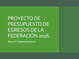 PROYECTO DE
PRESUPUESTO DE
EGRESOS DE LA
FEDERACIÓN 2016.
Ramo 07. Defensa Nacional
 