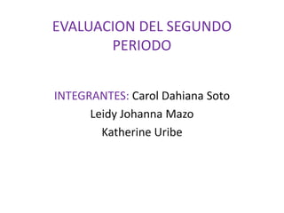 EVALUACION DEL SEGUNDO
       PERIODO


INTEGRANTES: Carol Dahiana Soto
      Leidy Johanna Mazo
        Katherine Uribe
 