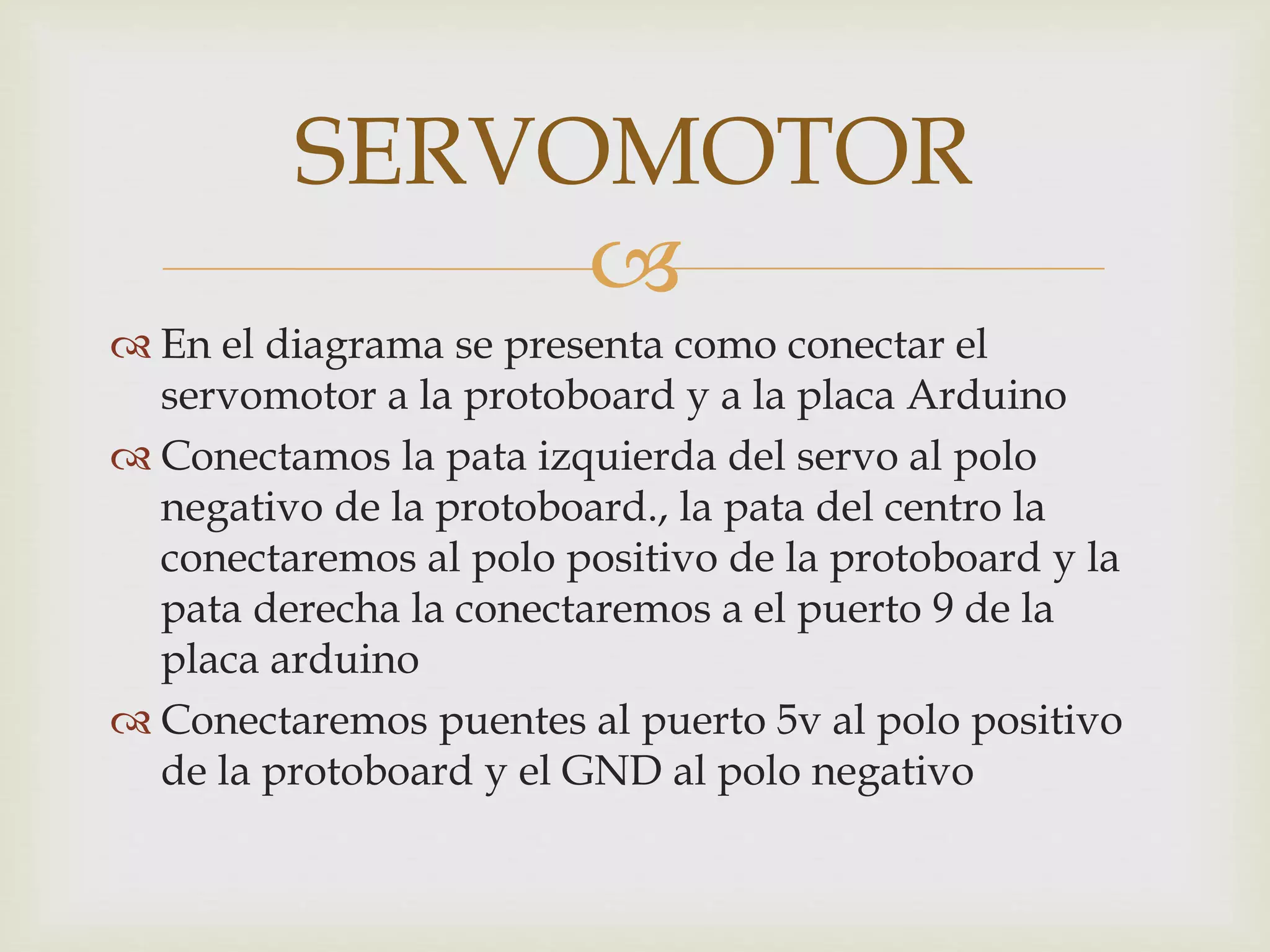 
 En el diagrama se presenta como conectar el
servomotor a la protoboard y a la placa Arduino
 Conectamos la pata izquierda del servo al polo
negativo de la protoboard., la pata del centro la
conectaremos al polo positivo de la protoboard y la
pata derecha la conectaremos a el puerto 9 de la
placa arduino
 Conectaremos puentes al puerto 5v al polo positivo
de la protoboard y el GND al polo negativo
SERVOMOTOR
 
