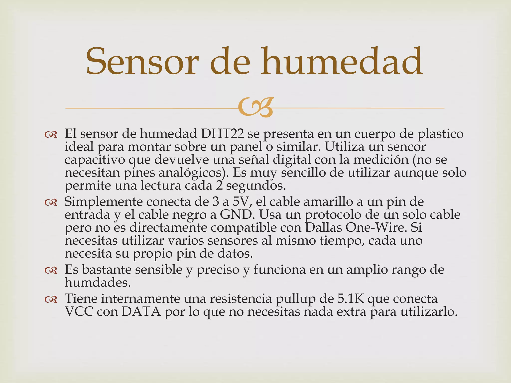 
 El sensor de humedad DHT22 se presenta en un cuerpo de plastico
ideal para montar sobre un panel o similar. Utiliza un sencor
capacitivo que devuelve una señal digital con la medición (no se
necesitan pines analógicos). Es muy sencillo de utilizar aunque solo
permite una lectura cada 2 segundos.
 Simplemente conecta de 3 a 5V, el cable amarillo a un pin de
entrada y el cable negro a GND. Usa un protocolo de un solo cable
pero no es directamente compatible con Dallas One-Wire. Si
necesitas utilizar varios sensores al mismo tiempo, cada uno
necesita su propio pin de datos.
 Es bastante sensible y preciso y funciona en un amplio rango de
humdades.
 Tiene internamente una resistencia pullup de 5.1K que conecta
VCC con DATA por lo que no necesitas nada extra para utilizarlo.
Sensor de humedad
 