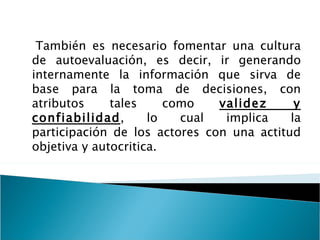 También es necesario fomentar una cultura de autoevaluación, es decir, ir generando internamente la información que sirva de base para la toma de decisiones, con atributos tales como  validez y confiabilidad , lo cual implica la participación de los actores con una actitud objetiva y autocritica. 