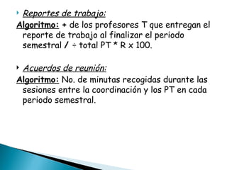 Reportes de trabajo: Algoritmo:   +  de los profesores T que entregan el reporte de trabajo al finalizar el periodo semestral  /  ÷ total PT * R x 100.   Acuerdos de reunión: Algoritmo:  No. de minutas recogidas durante las sesiones entre la coordinación y los PT en cada periodo semestral. 