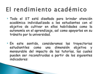 El rendimiento académico Todo el ST está diseñado para brindar atención académica individualizada a los estudiantes con el objetivo de cultivar en ellos habilidades como la autonomía en el aprendizaje, así como apoyarlos en su tránsito por la universidad.  En este sentido, consideramos las trayectorias estudiantiles como una dimensión objetiva y mensurable del impacto de las tutorías, las cuales pueden ser reconstruidas a partir de los siguientes indicadores: 