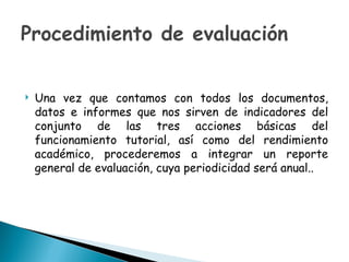 Procedimiento de evaluación   Una vez que contamos con todos los documentos, datos e informes que nos sirven de indicadores del conjunto de las tres acciones básicas del funcionamiento tutorial, así como del rendimiento académico, procederemos a integrar un reporte general de evaluación, cuya periodicidad será anual.. 