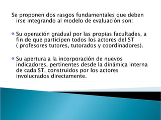 Se proponen dos rasgos fundamentales que deben irse integrando al modelo de evaluación son: Su operación gradual por las propias facultades, a fin de que participen todos los actores del ST  ( profesores tutores, tutorados y coordinadores). Su apertura a la incorporación de nuevos indicadores, pertinentes desde la dinámica interna de cada ST, construidos por los actores involucrados directamente. 