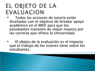 EL OBJETO DE LA EVALUACION Todas las acciones de tutoría están diseñadas con el objetivo de brindar apoyo académico en el MEIF para que los estudiantes transiten de mejor manera por las carreras que ofrece la Universidad. El objeto de la evaluación es el impacto que el trabajo de los tutores tiene sobre los estudiantes. 