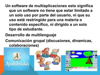 Un software de multiaplicaciones esto significa
que un software no tiene que estar limitado a
un solo uso por parte del usuario, ni que su
uso esté restringido para una materia o
contenido específico, ni dirigido a un solo
tipo de estudiante.
Desarrollo de multilenguaje
Comunicación grupal (discusiones, dinamicas,
colaboraciones)
 