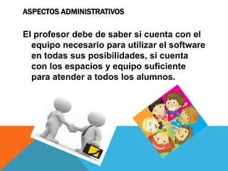 ASPECTOS ADMINISTRATIVOS
El profesor debe de saber si cuenta con el
equipo necesario para utilizar el software
en todas sus posibilidades, si cuenta
con los espacios y equipo suficiente
para atender a todos los alumnos.
 