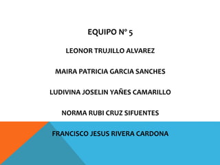 EQUIPO Nº 5
LEONOR TRUJILLO ALVAREZ
MAIRA PATRICIA GARCIA SANCHES
LUDIVINA JOSELIN YAÑES CAMARILLO
NORMA RUBI CRUZ SIFUENTES
FRANCISCO JESUS RIVERA CARDONA
 
