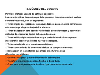 Perfil del profesor usuario de software educativo.
Las características deseables que debe poseer el docente usuario al evaluar
software educativo, son las siguientes:
􀂃 Tener interés por incorporar las nuevas tecnologías como una herramienta
más que apoye el aprendizaje de los alumnos.
􀂃 Tener disposición para adquirir habilidades que enriquezcan y apoyen los
métodos de enseñanza dentro del salón de clases.
􀂃 Tener habilidad para determinar en que parte del curriculum se puede
incorporar el apoyo y uso de las nuevas tecnologías.
􀂃 Tener experiencia en el uso de computadoras.
􀂃 Tener conocimiento de elementos básicos de computación como:
􀂃 Navegación en los sistemas que ofrece el software en sus
diferentes modalidades.
􀂃 Guardar, recuperar y borrar información del disquete.
􀂃 Transferir información de disco flexible a disco duro.
􀂃 Conocer el equipo computacional con que cuentan en su escuela:
2. MÓDULO DEL USUARIO
 