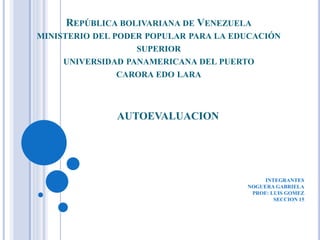 REPÚBLICA BOLIVARIANA DE VENEZUELA
MINISTERIO DEL PODER POPULAR PARA LA EDUCACIÓN
SUPERIOR
UNIVERSIDAD PANAMERICANA DEL PUERTO
CARORA EDO LARA
AUTOEVALUACION
INTEGRANTES
NOGUERA GABRIELA
PROF: LUIS GOMEZ
SECCION 15
 