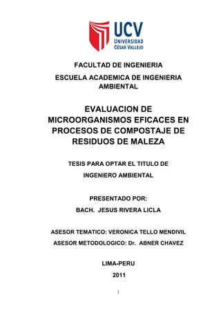FACULTAD DE INGENIERIA 
ESCUELA ACADEMICA DE INGENIERIA AMBIENTAL 
EVALUACION DE MICROORGANISMOS EFICACES EN PROCESOS DE COMPOSTAJE DE RESIDUOS DE MALEZA 
TESIS PARA OPTAR EL TITULO DE 
INGENIERO AMBIENTAL 
PRESENTADO POR: 
BACH. JESUS RIVERA LICLA 
ASESOR TEMATICO: VERONICA TELLO MENDIVIL 
ASESOR METODOLOGICO: Dr. ABNER CHAVEZ 
LIMA-PERU 
2011 
1 
 