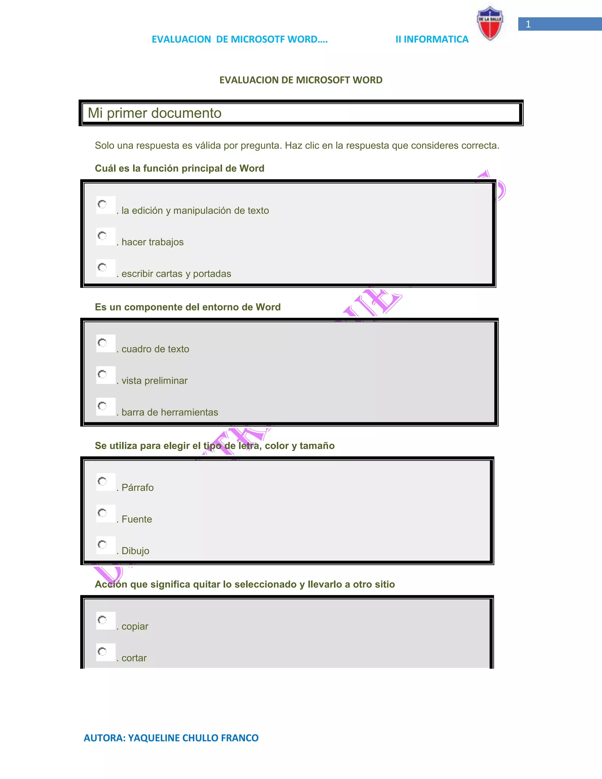 1
                EVALUACION DE MICROSOTF WORD….                         II INFORMATICA


                               EVALUACION DE MICROSOFT WORD


Mi primer documento

 Solo una respuesta es válida por pregunta. Haz clic en la respuesta que consideres correcta.

 Cuál es la función principal de Word



     . la edición y manipulación de texto


     . hacer trabajos


     . escribir cartas y portadas


 Es un componente del entorno de Word



     . cuadro de texto


     . vista preliminar


     . barra de herramientas


 Se utiliza para elegir el tipo de letra, color y tamaño



     . Párrafo


     . Fuente


     . Dibujo


 Acción que significa quitar lo seleccionado y llevarlo a otro sitio



     . copiar


     . cortar




AUTORA: YAQUELINE CHULLO FRANCO
 