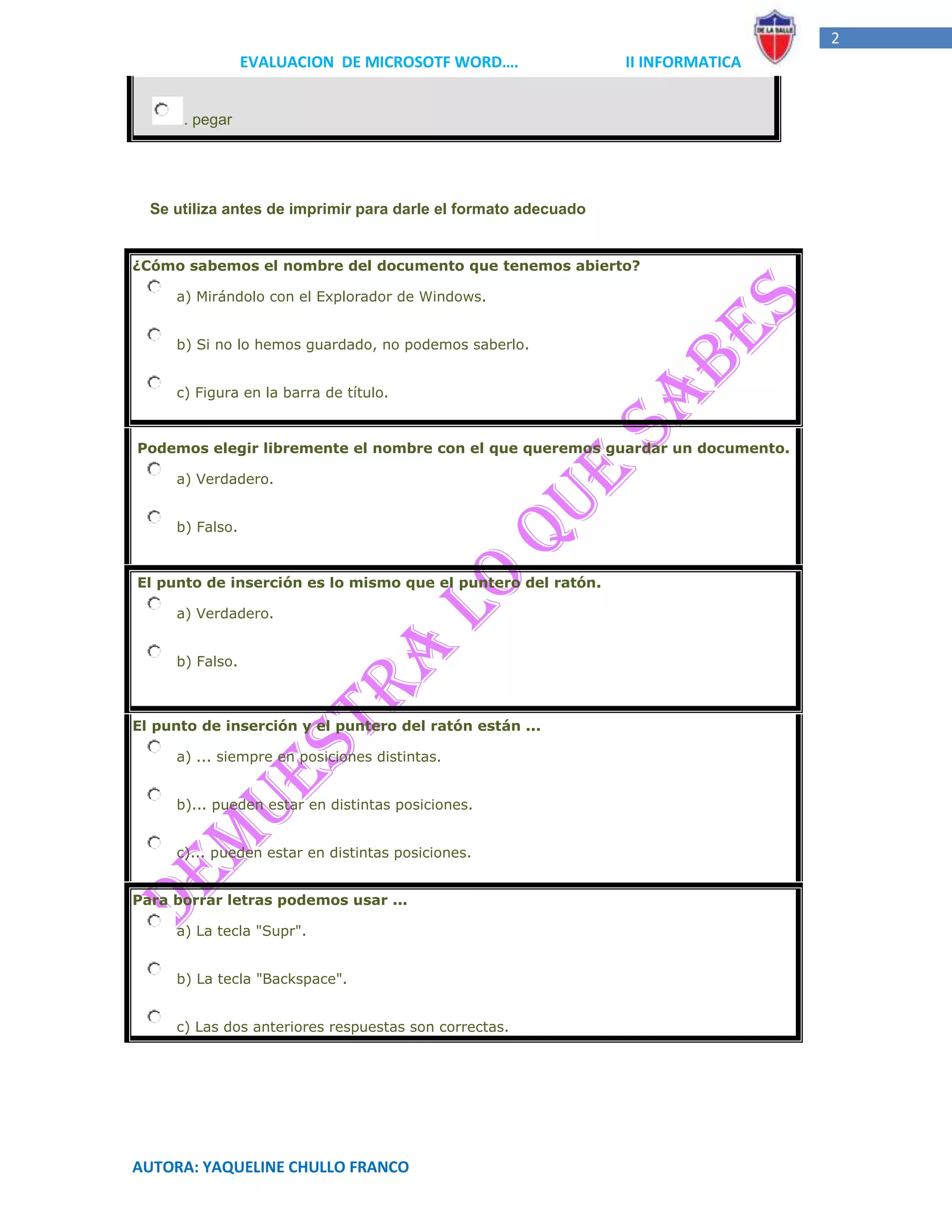 2
                 EVALUACION DE MICROSOTF WORD….                 II INFORMATICA


      . pegar




  Se utiliza antes de imprimir para darle el formato adecuado


¿Cómo sabemos el nombre del documento que tenemos abierto?

     a) Mirándolo con el Explorador de Windows.


     b) Si no lo hemos guardado, no podemos saberlo.


     c) Figura en la barra de título.


Podemos elegir libremente el nombre con el que queremos guardar un documento.

     a) Verdadero.


     b) Falso.


El punto de inserción es lo mismo que el puntero del ratón.

     a) Verdadero.


     b) Falso.



El punto de inserción y el puntero del ratón están ...

     a) ... siempre en posiciones distintas.


     b)... pueden estar en distintas posiciones.


     c)... pueden estar en distintas posiciones.


Para borrar letras podemos usar ...

     a) La tecla "Supr".


     b) La tecla "Backspace".


     c) Las dos anteriores respuestas son correctas.




AUTORA: YAQUELINE CHULLO FRANCO
 