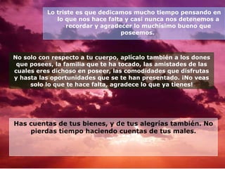 Lo triste es que dedicamos mucho tiempo pensando en lo que nos hace falta y casi nunca nos detenemos a recordar y agradecer lo muchísimo bueno que poseemos.   No solo con respecto a tu cuerpo, aplícalo también a los dones que posees, la familia que te ha tocado, las amistades de las cuales eres dichoso en poseer, las comodidades que disfrutas y hasta las oportunidades que se te han presentado. ¡No veas solo lo que te hace falta, agradece lo que ya tienes! Has cuentas de tus bienes, y de tus alegrías también. No pierdas tiempo haciendo cuentas de tus males. 