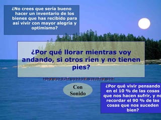 ¿No crees que sería bueno
 hacer un inventario de los
bienes que has recibido para
así vivir con mayor alegría y
          optimismo?




      ¿Por qué llorar mientras voy
    andando, si otros ríen y no tienen
                  pies?


                          Con      ¿Por qué vivir pensando
                                   en el 10 % de las cosas
                         Sonido   que nos hacen sufrir, y no
                                   recordar el 90 % de las
                                    cosas que nos suceden
                                            bien?
 