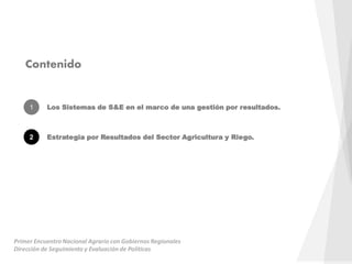 Contenido
1 Los Sistemas de S&E en el marco de una gestión por resultados.
2 Estrategia por Resultados del Sector Agricultura y Riego.
Primer Encuentro Nacional Agrario con Gobiernos Regionales
Dirección de Seguimiento y Evaluación de Políticas
 